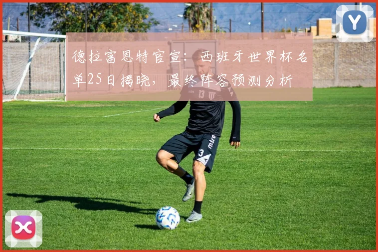 德拉富恩特官宣:西班牙世界杯名单25日揭晓,最终阵容预测分析