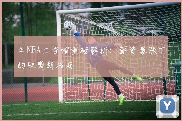 年NBA工资帽重磅解析:薪资暴涨下的联盟新格局