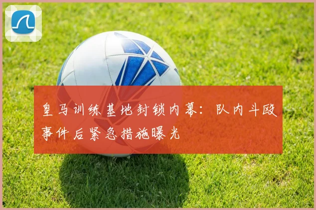 皇马训练基地封锁内幕：队内斗殴事件后紧急措施曝光