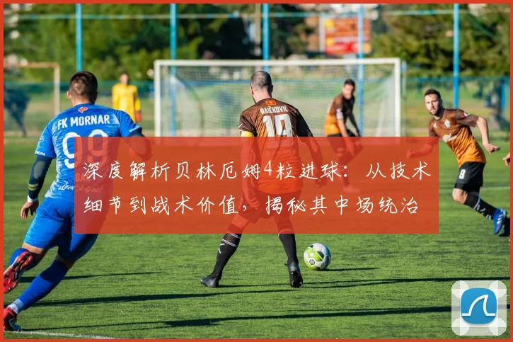 深度解析贝林厄姆4粒进球：从技术细节到战术价值，揭秘其中场统治力