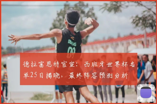 德拉富恩特官宣：西班牙世界杯名单25日揭晓，最终阵容预测分析