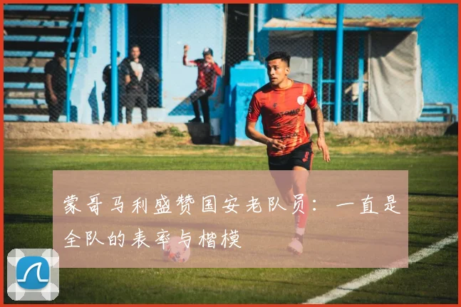 蒙哥马利盛赞国安老队员：一直是全队的表率与楷模