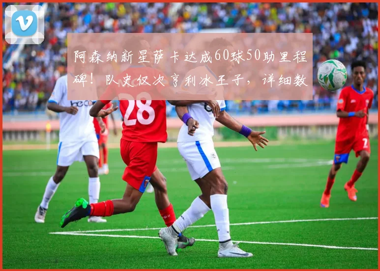 阿森纳新星萨卡达成60球50助里程碑！队史仅次亨利冰王子，详细数据对比分析