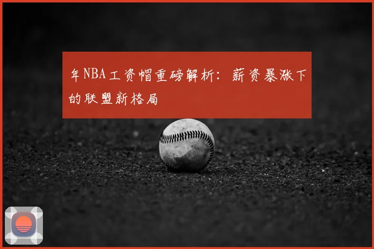 年NBA工资帽重磅解析：薪资暴涨下的联盟新格局