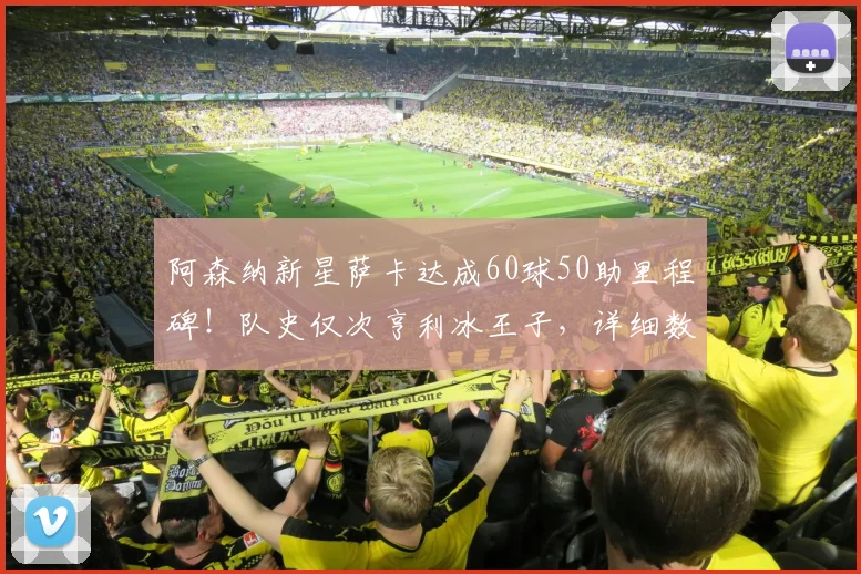 阿森纳新星萨卡达成60球50助里程碑！队史仅次亨利冰王子，详细数据对比分析