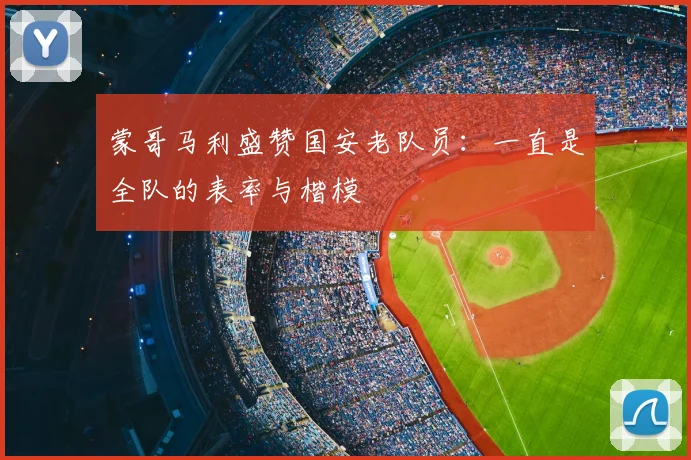 蒙哥马利盛赞国安老队员:一直是全队的表率与楷模